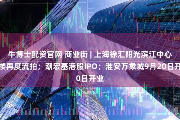牛博士配资官网 商业街 | 上海徐汇阳光滨江中心南楼再度流拍；潮宏基港股IPO；淮安万象城9月20日开业