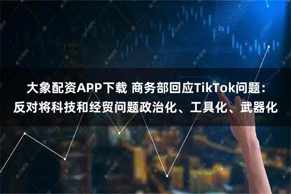 大象配资APP下载 商务部回应TikTok问题：反对将科技和经贸问题政治化、工具化、武器化