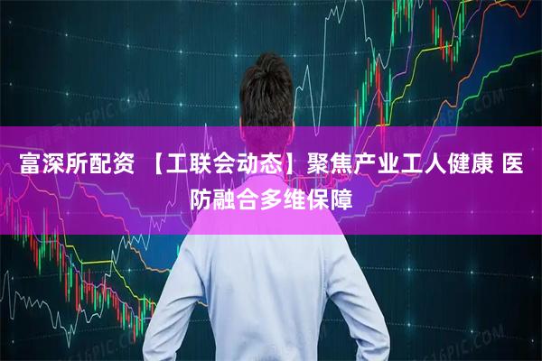 富深所配资 【工联会动态】聚焦产业工人健康 医防融合多维保障