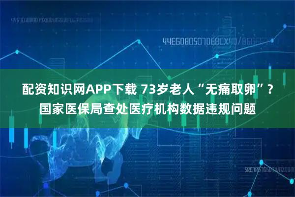 配资知识网APP下载 73岁老人“无痛取卵”？国家医保局查处医疗机构数据违规问题