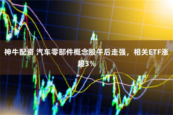 神牛配资 汽车零部件概念股午后走强，相关ETF涨超3%