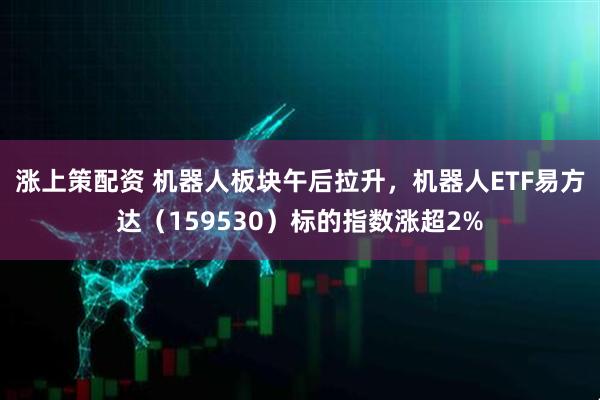 涨上策配资 机器人板块午后拉升，机器人ETF易方达（159530）标的指数涨超2%