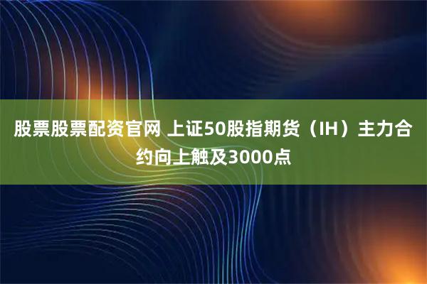股票股票配资官网 上证50股指期货（IH）主力合约向上触及3000点