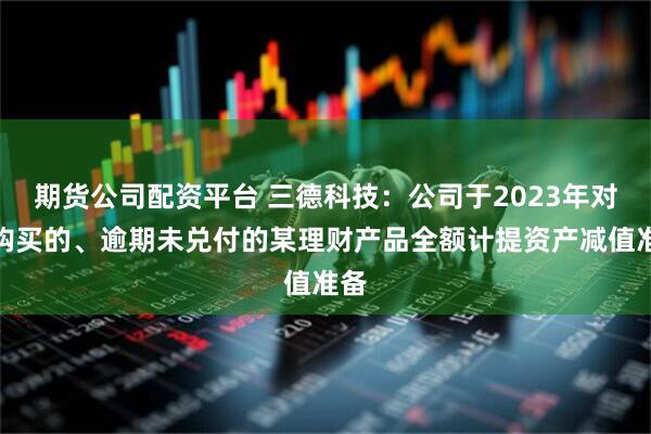 期货公司配资平台 三德科技：公司于2023年对所购买的、逾期未兑付的某理财产品全额计提资产减值准备