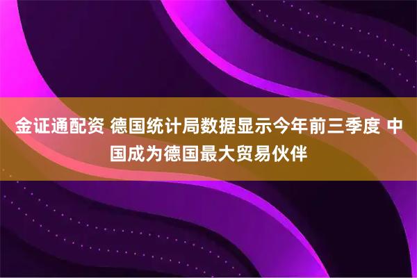 金证通配资 德国统计局数据显示今年前三季度 中国成为德国最大贸易伙伴