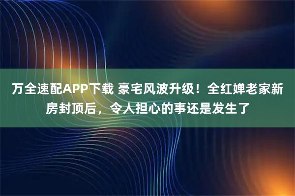 万全速配APP下载 豪宅风波升级！全红婵老家新房封顶后，令人担心的事还是发生了