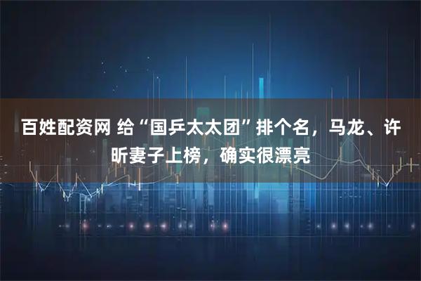 百姓配资网 给“国乒太太团”排个名，马龙、许昕妻子上榜，确实很漂亮