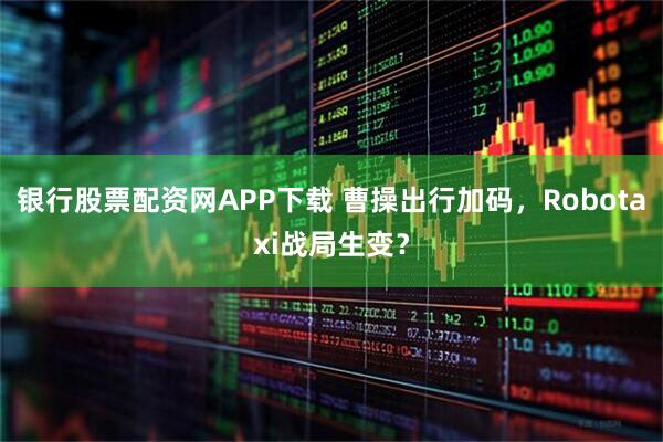 银行股票配资网APP下载 曹操出行加码，Robotaxi战局生变？