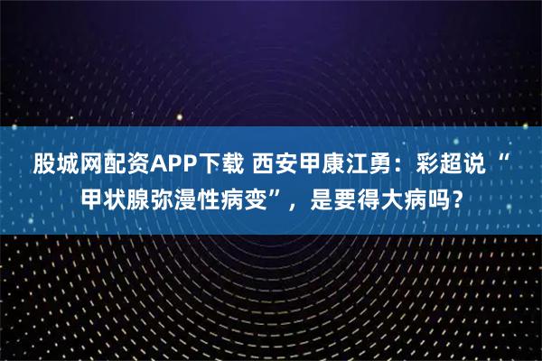 股城网配资APP下载 西安甲康江勇：彩超说 “甲状腺弥漫性病变”，是要得大病吗？