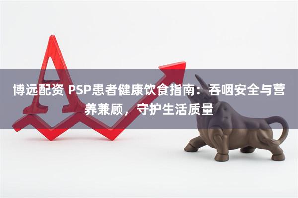 博远配资 PSP患者健康饮食指南：吞咽安全与营养兼顾，守护生活质量