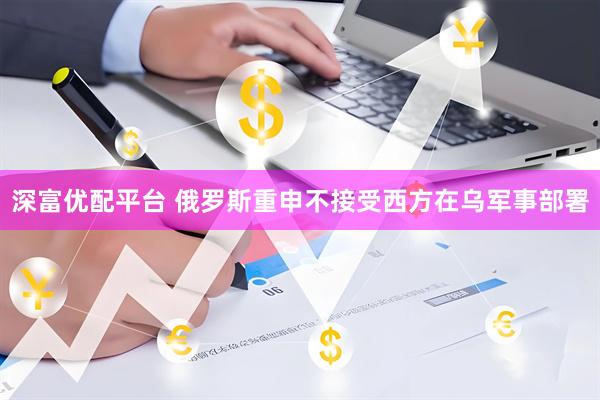 深富优配平台 俄罗斯重申不接受西方在乌军事部署