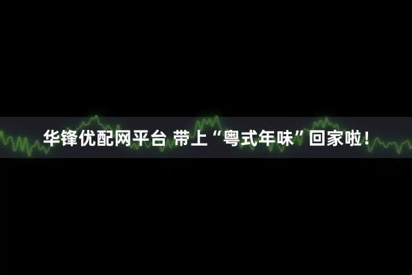 华锋优配网平台 带上“粤式年味”回家啦！