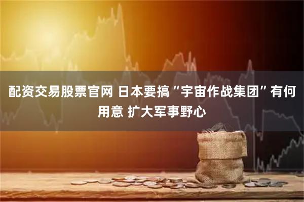 配资交易股票官网 日本要搞“宇宙作战集团”有何用意 扩大军事野心