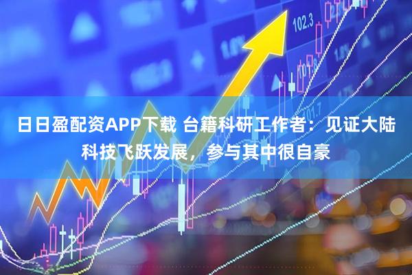 日日盈配资APP下载 台籍科研工作者：见证大陆科技飞跃发展，参与其中很自豪