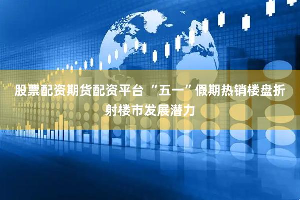 股票配资期货配资平台 “五一”假期热销楼盘折射楼市发展潜力