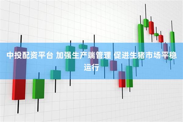 中投配资平台 加强生产端管理 促进生猪市场平稳运行