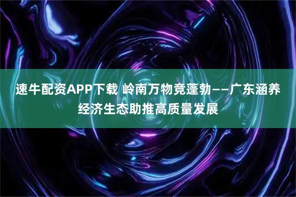 速牛配资APP下载 岭南万物竞蓬勃——广东涵养经济生态助推高质量发展